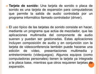  Tarjeta de sonido: Una tarjeta de sonido o placa de
sonido es una tarjeta de expansión para computadoras
que permite la salida de audio controlada por un
programa informático llamado controlador (driver).
 El uso típico de las tarjetas de sonido consiste en hacer,
mediante un programa que actúa de mezclador, que las
aplicaciones multimedia del componente de audio
suenen y puedan ser gestionadas. Estas aplicaciones
incluyen composición de audio y en conjunción con la
tarjeta de videoconferencia también puede hacerse una
edición de vídeo, presentaciones multimedia y
entretenimiento (videojuegos). Algunos equipos (como
computadoras personales) tienen la tarjeta ya integrada
a la placa base, mientras que otros requieren tarjetas de
expansión.
 