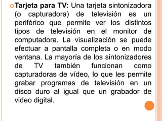 Tarjeta para TV: Una tarjeta sintonizadora
(o capturadora) de televisión es un
periférico que permite ver los distintos
tipos de televisión en el monitor de
computadora. La visualización se puede
efectuar a pantalla completa o en modo
ventana. La mayoría de los sintonizadores
de TV también funcionan como
capturadoras de vídeo, lo que les permite
grabar programas de televisión en un
disco duro al igual que un grabador de
video digital.
 