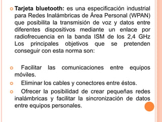  Tarjeta bluetooth: es una especificación industrial
para Redes Inalámbricas de Área Personal (WPAN)
que posibilita la transmisión de voz y datos entre
diferentes dispositivos mediante un enlace por
radiofrecuencia en la banda ISM de los 2,4 GHz
Los principales objetivos que se pretenden
conseguir con esta norma son:
 Facilitar las comunicaciones entre equipos
móviles.
 Eliminar los cables y conectores entre éstos.
 Ofrecer la posibilidad de crear pequeñas redes
inalámbricas y facilitar la sincronización de datos
entre equipos personales.
 