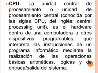 CPU: La unidad central de
procesamiento o unidad de
procesamiento central (conocida por
las siglas CPU, del inglés: central
processing unit), es el hardware
dentro de una computadora u otros
dispositivos programables, que
interpreta las instrucciones de un
programa informático mediante la
realización de las operaciones
básicas aritméticas, lógicas y de
entrada/salida del sistema.
 