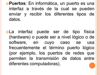 Puertos: En informática, un puerto es una
interfaz a través de la cual se pueden
enviar y recibir los diferentes tipos de
datos.
La interfaz puede ser de tipo física
(hardware) o puede ser a nivel lógico o de
software, en cuyo caso se usa
frecuentemente el término puerto lógico
(por ejemplo, los puertos de redes que
permiten la transmisión de datos entre
diferentes computadoras).
 