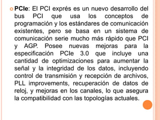 PCIe: El PCI exprés es un nuevo desarrollo del
bus PCI que usa los conceptos de
programación y los estándares de comunicación
existentes, pero se basa en un sistema de
comunicación serie mucho más rápido que PCI
y AGP. Posee nuevas mejoras para la
especificación PCIe 3.0 que incluye una
cantidad de optimizaciones para aumentar la
señal y la integridad de los datos, incluyendo
control de transmisión y recepción de archivos,
PLL improvements, recuperación de datos de
reloj, y mejoras en los canales, lo que asegura
la compatibilidad con las topologías actuales.
 