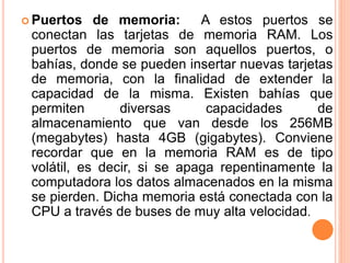  Puertos de memoria: A estos puertos se
conectan las tarjetas de memoria RAM. Los
puertos de memoria son aquellos puertos, o
bahías, donde se pueden insertar nuevas tarjetas
de memoria, con la finalidad de extender la
capacidad de la misma. Existen bahías que
permiten diversas capacidades de
almacenamiento que van desde los 256MB
(megabytes) hasta 4GB (gigabytes). Conviene
recordar que en la memoria RAM es de tipo
volátil, es decir, si se apaga repentinamente la
computadora los datos almacenados en la misma
se pierden. Dicha memoria está conectada con la
CPU a través de buses de muy alta velocidad.
 