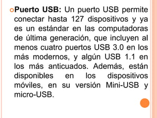 Puerto USB: Un puerto USB permite
conectar hasta 127 dispositivos y ya
es un estándar en las computadoras
de última generación, que incluyen al
menos cuatro puertos USB 3.0 en los
más modernos, y algún USB 1.1 en
los más anticuados. Además, están
disponibles en los dispositivos
móviles, en su versión Mini-USB y
micro-USB.
 