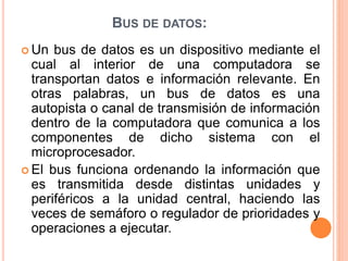 BUS DE DATOS:
 Un bus de datos es un dispositivo mediante el
cual al interior de una computadora se
transportan datos e información relevante. En
otras palabras, un bus de datos es una
autopista o canal de transmisión de información
dentro de la computadora que comunica a los
componentes de dicho sistema con el
microprocesador.
 El bus funciona ordenando la información que
es transmitida desde distintas unidades y
periféricos a la unidad central, haciendo las
veces de semáforo o regulador de prioridades y
operaciones a ejecutar.
 