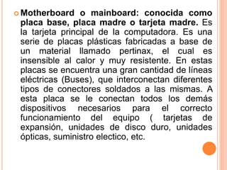  Motherboard o mainboard: conocida como
placa base, placa madre o tarjeta madre. Es
la tarjeta principal de la computadora. Es una
serie de placas plásticas fabricadas a base de
un material llamado pertinax, el cual es
insensible al calor y muy resistente. En estas
placas se encuentra una gran cantidad de líneas
eléctricas (Buses), que interconectan diferentes
tipos de conectores soldados a las mismas. A
esta placa se le conectan todos los demás
dispositivos necesarios para el correcto
funcionamiento del equipo ( tarjetas de
expansión, unidades de disco duro, unidades
ópticas, suministro electico, etc.
 