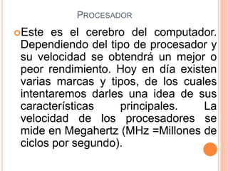 PROCESADOR
Este es el cerebro del computador.
Dependiendo del tipo de procesador y
su velocidad se obtendrá un mejor o
peor rendimiento. Hoy en día existen
varias marcas y tipos, de los cuales
intentaremos darles una idea de sus
características principales. La
velocidad de los procesadores se
mide en Megahertz (MHz =Millones de
ciclos por segundo).
 