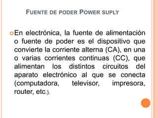 FUENTE DE PODER POWER SUPLY
En electrónica, la fuente de alimentación
o fuente de poder es el dispositivo que
convierte la corriente alterna (CA), en una
o varias corrientes continuas (CC), que
alimentan los distintos circuitos del
aparato electrónico al que se conecta
(computadora, televisor, impresora,
router, etc.).
 