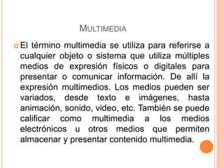 MULTIMEDIA
 El término multimedia se utiliza para referirse a
cualquier objeto o sistema que utiliza múltiples
medios de expresión físicos o digitales para
presentar o comunicar información. De allí la
expresión multimedios. Los medios pueden ser
variados, desde texto e imágenes, hasta
animación, sonido, video, etc. También se puede
calificar como multimedia a los medios
electrónicos u otros medios que permiten
almacenar y presentar contenido multimedia.
 