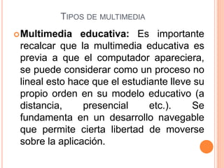 TIPOS DE MULTIMEDIA
Multimedia educativa: Es importante
recalcar que la multimedia educativa es
previa a que el computador apareciera,
se puede considerar como un proceso no
lineal esto hace que el estudiante lleve su
propio orden en su modelo educativo (a
distancia, presencial etc.). Se
fundamenta en un desarrollo navegable
que permite cierta libertad de moverse
sobre la aplicación.
 
