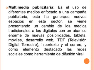 Multimedia publicitaria: Es el uso de
diferentes medios enfocado a una campaña
publicitaria, esto ha generado nuevos
espacios en este sector, se viene
presentando un cambio de los medios
tradicionales a los digitales con un abanico
enorme de nuevas posibilidades, tablets,
móviles, desarrollo web, TDT (Televisión
Digital Terrestre), hipertexto y el correo, y
como elemento destacado las redes
sociales como herramienta de difusión viral.
 