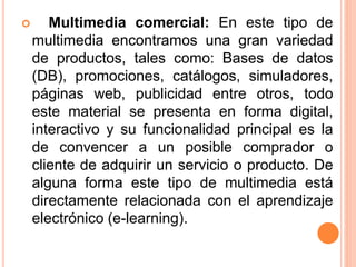  Multimedia comercial: En este tipo de
multimedia encontramos una gran variedad
de productos, tales como: Bases de datos
(DB), promociones, catálogos, simuladores,
páginas web, publicidad entre otros, todo
este material se presenta en forma digital,
interactivo y su funcionalidad principal es la
de convencer a un posible comprador o
cliente de adquirir un servicio o producto. De
alguna forma este tipo de multimedia está
directamente relacionada con el aprendizaje
electrónico (e-learning).
 