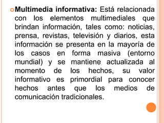 Multimedia informativa: Está relacionada
con los elementos multimediales que
brindan información, tales como: noticias,
prensa, revistas, televisión y diarios, esta
información se presenta en la mayoría de
los casos en forma masiva (entorno
mundial) y se mantiene actualizada al
momento de los hechos, su valor
informativo es primordial para conocer
hechos antes que los medios de
comunicación tradicionales.
 