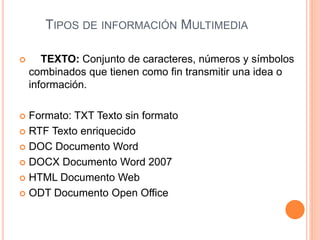 TIPOS DE INFORMACIÓN MULTIMEDIA
 TEXTO: Conjunto de caracteres, números y símbolos
combinados que tienen como fin transmitir una idea o
información.
 Formato: TXT Texto sin formato
 RTF Texto enriquecido
 DOC Documento Word
 DOCX Documento Word 2007
 HTML Documento Web
 ODT Documento Open Office
 