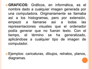  GRAFICOS: Gráficos, en informática, es el
nombre dado a cualquier imagen generada por
una computadora. Originariamente se llamaba
así a los histogramas, pero por extensión,
empezó a llamarse así a todas las
representaciones visuales que el ordenador
podía generar que no fueran texto. Con el
tiempo, el término se ha generalizado,
aplicándose a cualquier tipo de imagen de
computador.
 Ejemplos: caricaturas, dibujos, retratos, planos,
diagramas.
 