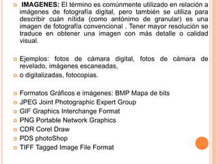  IMAGENES: El término es comúnmente utilizado en relación a
imágenes de fotografía digital, pero también se utiliza para
describir cuán nítida (como antónimo de granular) es una
imagen de fotografía convencional . Tener mayor resolución se
traduce en obtener una imagen con más detalle o calidad
visual.
 Ejemplos: fotos de cámara digital, fotos de cámara de
revelado, imágenes escaneadas,
 o digitalizadas, fotocopias.
 Formatos Gráficos e imágenes: BMP Mapa de bits
 JPEG Joint Photographic Expert Group
 GIF Graphics Interchange Format
 PNG Portable Network Graphics
 CDR Corel Draw
 PDS photoShop
 TIFF Tagged Image File Format
 