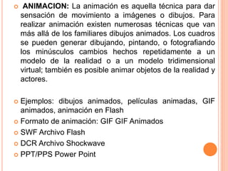  ANIMACION: La animación es aquella técnica para dar
sensación de movimiento a imágenes o dibujos. Para
realizar animación existen numerosas técnicas que van
más allá de los familiares dibujos animados. Los cuadros
se pueden generar dibujando, pintando, o fotografiando
los minúsculos cambios hechos repetidamente a un
modelo de la realidad o a un modelo tridimensional
virtual; también es posible animar objetos de la realidad y
actores.
 Ejemplos: dibujos animados, películas animadas, GIF
animados, animación en Flash
 Formato de animación: GIF GIF Animados
 SWF Archivo Flash
 DCR Archivo Shockwave
 PPT/PPS Power Point
 