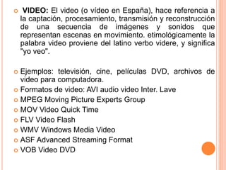  VIDEO: El video (o vídeo en España), hace referencia a
la captación, procesamiento, transmisión y reconstrucción
de una secuencia de imágenes y sonidos que
representan escenas en movimiento. etimológicamente la
palabra video proviene del latino verbo videre, y significa
"yo veo".
 Ejemplos: televisión, cine, películas DVD, archivos de
video para computadora.
 Formatos de video: AVI audio video Inter. Lave
 MPEG Moving Picture Experts Group
 MOV Video Quick Time
 FLV Video Flash
 WMV Windows Media Video
 ASF Advanced Streaming Format
 VOB Video DVD
 