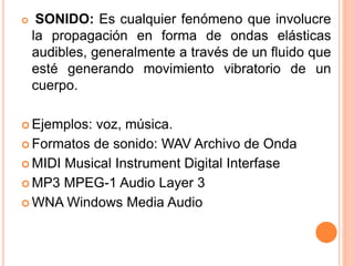  SONIDO: Es cualquier fenómeno que involucre
la propagación en forma de ondas elásticas
audibles, generalmente a través de un fluido que
esté generando movimiento vibratorio de un
cuerpo.
 Ejemplos: voz, música.
 Formatos de sonido: WAV Archivo de Onda
 MIDI Musical Instrument Digital Interfase
 MP3 MPEG-1 Audio Layer 3
 WNA Windows Media Audio
 