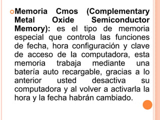 Memoria Cmos (Complementary
Metal Oxide Semiconductor
Memory): es el tipo de memoria
especial que controla las funciones
de fecha, hora configuración y clave
de acceso de la computadora, esta
memoria trabaja mediante una
batería auto recargable, gracias a lo
anterior usted desactiva su
computadora y al volver a activarla la
hora y la fecha habrán cambiado.
 