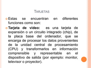 TARJETAS
 Estas se encuentran en diferentes
funciones como son:
 Tarjeta de video: es una tarjeta de
expansión o un circuito integrado (chip), de
la placa base del ordenador, que se
encarga de procesar los datos provenientes
de la unidad central de procesamiento
(CPU) y transformarlos en información
comprensible y representable en el
dispositivo de salida (por ejemplo: monitor,
televisor o proyector).
 