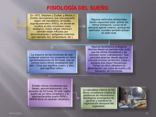 En 1972, Stephan y Zucker, y Moore y
Eichler demostraron que una pequeña
región del hipotálamo, el núcleo
supraquiasmático (NSQ), es donde se
localiza el reloj circadiano (reloj
biológico). Estos relojes internos t
también están influidos por
sincronizadores o zeitgebers externos
(por ejemplo, luz, temperatura, etc.).
Algunos estímulos ambientales
tienen capacidad para activar los
ritmos biológicos. La luz es el
principal agente externo, aunque los
estímulos sociales también actúan
en este nivel.
La mayoría de las funciones de casi
cualquier sistema vivo presenta un ritmo
aproximadamente de 24 horas, que se
conoce como ritmos circadianos (del
latín Circa que significa «casi», y diez,
que significa «día»).
Algunos fenómenos biológicos
rítmicos tienen un período más corto
que los ritmos circadianos y se
conocen como «ultradianos». Sus
períodos abarcan desde algunos
minutos a horas (el término «ultra-»
designa una mayor frecuencia).
Tienen un ritmo ultradiano la
alimentación, los ciclos de sueño y la
liberación de hormonas.
Existen ritmos circadianos que
tienen, aproximadamente, una
duración de 24 horas. El ciclo vigilia-
sueño es un ritmo circadiano y la
alternancia entre sueño REM y
NREM tiene un carácter ultradiano.
La naturaleza interna de los
ritmos circadianos implica la
existencia de mecanismos
fisiológicos encargados de
generar y mantener la
organización temporal del
organismo.
09-06-2016 10
FISIOLOGÍA DEL SUEÑO
 