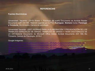 REFERENCIAS
Fuentes Electrónicas
Universidad Yacambú .(2015) Anexo 1. Fisiologia del sueño Documento de Acrobat Reader
Documento (pdf.) (64 KB). Material sugerido por la Prof. Rodríguez Xiomara Curso: Fisiología
y Conducta 6to trimestre. Carrera de psicología.
Universidad Yacambú. (2007) NORMAS PARA LA ELABORACIÓN Y PRESENTACIÓN DE LOS
TRABAJOS ESPECIALES DE GRADO, TRABAJOS DE GRADO Y TESIS DOCTORALES DE
LA UNY.Material Documento de Microsoft Office Adobe Acrobat Documento (531 KB) 6to
Trimestre. Carrera de Psicología. 2016-2
Google Imágenes:
https://ve.images.search.yahoo.com/images/view;_ylt=A2KLdSaG7lZXxVgAmWbmT4pQ;_ylu=
https://ve.images.search.yahoo.com/images/view;_ylt=A2KLdSaG7lZXxVgAs2bmT4pQ;_ylu=
https://ve.images.search.yahoo.com/images/view;_ylt=A2KLdChk6VZXmHwATBHmT4pQ;_ylu=
https://ve.images.search.yahoo.com/images/view;_ylt=A2KLdChk6VZXmHwATBHmT4pQ;_ylu=
https://ve.images.search.yahoo.com/images/view;_ylt=A2KLdChk6VZXmHwATBHmT4pQ;_ylu=
X
09-06-2016 11
 