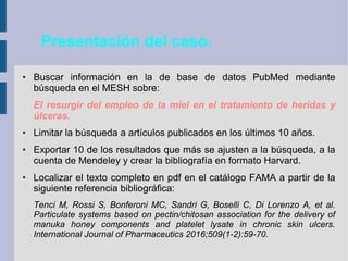 Presentación del caso.
● Buscar información en la de base de datos PubMed mediante
búsqueda en el MESH sobre:
El resurgir del empleo de la miel en el tratamiento de heridas y
úlceras.
● Limitar la búsqueda a artículos publicados en los últimos 10 años.
● Exportar 10 de los resultados que más se ajusten a la búsqueda, a la
cuenta de Mendeley y crear la bibliografía en formato Harvard.
● Localizar el texto completo en pdf en el catálogo FAMA a partir de la
siguiente referencia bibliográfica:
Tenci M, Rossi S, Bonferoni MC, Sandri G, Boselli C, Di Lorenzo A, et al.
Particulate systems based on pectin/chitosan association for the delivery of
manuka honey components and platelet lysate in chronic skin ulcers.
International Journal of Pharmaceutics 2016;509(1-2):59-70.
 
