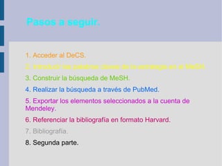 Pasos a seguir.
1. Acceder al DeCS.
2. Introducir las palabras claves de la estrategia en el MeSH.
3. Construir la búsqueda de MeSH.
4. Realizar la búsqueda a través de PubMed.
5. Exportar los elementos seleccionados a la cuenta de
Mendeley.
6. Referenciar la bibliografía en formato Harvard.
7. Bibliografía.
8. Segunda parte.
 