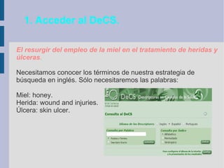 1. Acceder al DeCS.
El resurgir del empleo de la miel en el tratamiento de heridas y
úlceras.
Necesitamos conocer los términos de nuestra estrategia de
búsqueda en inglés. Sólo necesitaremos las palabras:
Miel: honey.
Herida: wound and injuries.
Úlcera: skin ulcer.
 