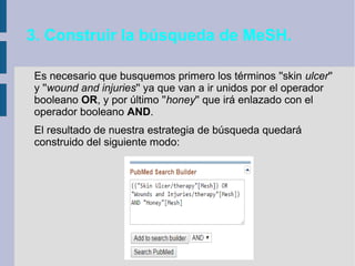 3. Construir la búsqueda de MeSH.
Es necesario que busquemos primero los términos ''skin ulcer''
y ''wound and injuries'' ya que van a ir unidos por el operador
booleano OR, y por último ''honey'' que irá enlazado con el
operador booleano AND.
El resultado de nuestra estrategia de búsqueda quedará
construido del siguiente modo:
 