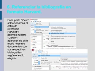 6. Referenciar la bibliografía en
formato Harvard.
En la parte ''View''
seleccionamos el
estilo de
referencia
Harvard y
abrimos nuestra
''Library'';
aparecen de este
modo nuestros
documentos con
sus respectivas
bibliografías
según el estilo
elegido.
 