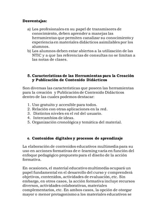 Desventajas:
a) Los profesionales en su papel de transmisores de
conocimiento, deben aprender a manejas las
herramientas que permiten canalizar su conocimiento y
experiencia en materiales didácticos asimilables por los
alumnos.
b) Los alumnos deben estar abiertos a la utilización de las
NTIC y a que las referencias de consultas no se limitan a
las notas de clases.
5. Características de las Herramientas para la Creación
y Publicación de Contenido Didácticos
Son diversas las características que poseen las herramientas
para la creación y Publicación de Contenido Didácticos
dentro de las cuales podemos destacar:
1. Uso gratuito y accesible para todos.
2. Relación con otras aplicaciones en la red.
3. Distintos niveles en el rol del usuario.
4. Intercambios de ideas.
5. Organización cronológica y temática del material.
6. Contenidos digitales y procesos de aprendizaje
La elaboración de contenidos educativos multimedia para su
uso en acciones formativas de e-learning varía en función del
enfoque pedagógico propuesto para el diseño de la acción
formativa.
En ocasiones, el material educativo multimedia ocupará un
papel fundamental en el desarrollo del curso y comprenderá
objetivos, contenidos, actividades de evaluación, etc. Sin
embargo, en otros casos, la acción formativa incluye recursos
diversos, actividades colaborativas, materiales
complementarios, etc. En ambos casos, la opción de otorgar
mayor o menor protagonismo a los materiales educativos se
 