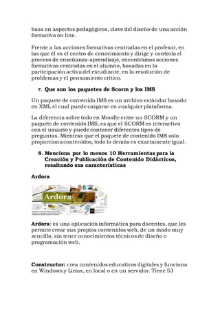basa en aspectos pedagógicos, clave del diseño de una acción
formativa on line.
Frente a las acciones formativas centradas en el profesor, en
las que él es el centro de conocimiento y dirige y controla el
proceso de enseñanza-aprendizaje, encontramos acciones
formativas centradas en el alumno, basadas en la
participación activa del estudiante, en la resolución de
problemas y el pensamiento crítico.
7. Que son los paquetes de Scorm y los IMS
Un paquete de contenido IMS es un archivo estándar basado
en XML el cual puede cargarse en cualquier plataforma.
La diferencia sobre todo en Moodle entre un SCORM y un
paquete de contenido IMS, es que el SCORM es interactivo
con el usuario y puede contener diferentes tipos de
preguntas. Mientras que el paquete de contenido IMS solo
proporciona contenidos, todo lo demás es exactamente igual.
8. Menciona por lo menos 10 Herramientas para la
Creación y Publicación de Contenido Didácticos,
resaltando sus características
Ardora
Ardora: es una aplicación informática para docentes, que les
permite crear sus propios contenidos web, de un modo muy
sencillo, sin tener conocimientos técnicos de diseño o
programación web.
Constructor: crea contenidos educativos digitales y funciona
en Windows y Linux, en local o en un servidor. Tiene 53
 