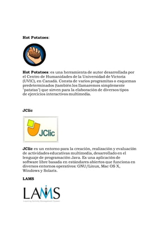 Hot Potatoes:
Hot Potatoes: es una herramienta de autor desarrollada por
el Centro de Humanidades de la Universidad de Victoria
(UVIC), en Canadá. Consta de varios programitas o esquemas
predeterminados (también los llamaremos simplemente
"patatas") que sirven para la elaboración de diversos tipos
de ejercicios interactivos multimedia.
JClic
JClic es un entorno para la creación, realización y evaluación
de actividades educativas multimedia, desarrollado en el
lenguaje de programación Java. Es una aplicación de
software libre basada en estándares abiertos que funciona en
diversos entornos operativos: GNU/Linux, Mac OS X,
Windows y Solaris.
LAMS
 