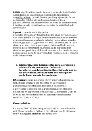 LAMS, significa Sistema de Administración de Actividad de
Aprendizaje, es un sistema de Diseño de Aprendizaje
de código abierto para el diseño, gestión y ejecución de las
actividades colaborativas de aprendizaje en línea
(online).Ofrece a los profesores un entorno de edición visual
intuitiva para la creación de secuencias de actividades de
aprendizaje.
Squeak, como la reedición de los
proyectos Dynabook y Smalltalk de los años 1970, busca ser
una meta-medio. Un lugar donde convivan todos los medios
de expresión conocidos hasta la fecha (texto, video, sonido,
música, gráficos 2D, gráficos 3D, TextToSpeech, etc.) Y que
sirva, a su vez, como soporte para el desarrollo de nuevos
medios. Esta característica, sumada a la capacidad de
simulación, posiciona al Squeak como una herramienta muy
poderosa que permite una verdadera revolución en el manejo
de la información.
9. EXelearnig, como herramientas para la creación y
publicación de contenidos. Definición.
Características. Importancia. Describir cada una de
sus actividades. Resaltas otras acciones que se
puede hacer en esta herramienta.
EXelearnig : es un programa libre y abierto bajo licencia
GPL-2 para ayudar a los docentes en la creación y
publicación de contenidos docentes, y que permite
a profesores y académicos la publicación de contenidos
didácticos en soportes informáticos (CD, memorias USB, en
la web), sin necesidad de ser ni convertirse en expertos
en HTML, XML o HTML5.
Características:
En el año 2013 eXeLearning se convirtió en una aplicación
web (desarrollada en Python + Ext JS) que puede utilizarse
con el navegador preferido por el usuario.
 