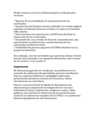 Desde entonces el nuevo eXeLearning ha vivido grandes
avances:
* Mejoras de accesibilidad y de presentación de los
contenidos.
* Sustitución del formato interno utilizado: la versión original
utilizaba un formato binario cerrado y se pasó a un formato
XML abierto.
* Nuevo formato de exportación a XLIFF para facilitar la
traducción de los contenidos.
* Desarrollo de una versión de línea de comandos (exe_do)
para facilitar la publicación y mantenimiento de los
contenidos mediante scripts.
* Posibilidad de generar paquetes SCORM editables con la
propia herramienta.
Sin embargo, son las novedades que aporta la última versión
las que han animado a su equipo de desarrollo a dar el paso
de la versión 1 a la versión 2.
Importancia:
El eXeLearning puede ser usado por los profesores en la
creación de ambientes de aprendizaje para los estudiantes
bajo un esquema didáctico y pedagógico adecuado,
permitiendo además la creación de tutorales y libros
electrónicos con estos fines.
Para la construcción de un Medio de Enseñanza con
eXeLearning es importante la integración de recursos
informáticos (texto, hipertextos, imágenes, audio, video,
gráficos), que permita la obtención de un producto para
publicar en ambientes cerrados (CD O DVD) o en ambientes
abiertos (plataforma de tele formación).
 