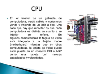  En el interior de un gabinete de
computadora, veras cables y conectores
yendo y viniendo de un lado a otro, Una
cosa que hay que recordar es que cada
computadora es distinta en cuanto a su
interior se refiere. En
algunas computadoras la tarjeta de video
esta integrada a la tarjeta madre
(motherboard) mientras que en otras
computadoras, la tarjeta de video puede
estar puesta en un conector PCI o AGP
como una tarjeta con mejores
capacidades y velocidades.
 