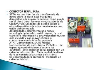  CONECTOR SERIAL SATA:
 SATA es una interfaz de transferencia de
datos entre la placa base y algunos
dispositivos de almacenamiento, como puede
ser el disco duro, lectores y regrabadores de
CD/DVD/BR, Unidades de Estado Sólido u
otros dispositivos de altas prestaciones que
están siendo todavía
desarrollados. Representa una nueva
tecnología de interfaz serial interna, la cual
transfiere información a una velocidad mucho
más elevada y con mayor eficacia al
compararse con la interfaz paralela
ATA. Comunmente, SATA maneja
transferencias de datos hasta 150MBps. Se
espera que próximamente supere los
300MBps. Este conector serial cuenta con un
cabledo más sencillo. Cada unidad de disco
duro se conecta a la tarjeta del sistema
(micocomputadora anfitriona) mediante un
cable individual.
 