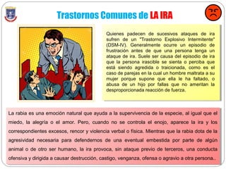 Trastornos Comunes de LA IRA
La rabia es una emoción natural que ayuda a la supervivencia de la especie, al igual que el
miedo, la alegría o el amor. Pero, cuando no se controla el enojo, aparece la ira y los
correspondientes excesos, rencor y violencia verbal o física. Mientras que la rabia dota de la
agresividad necesaria para defendernos de una eventual embestida por parte de algún
animal o de otro ser humano, la ira provoca, sin ataque previo de terceros, una conducta
ofensiva y dirigida a causar destrucción, castigo, venganza, ofensa o agravio a otra persona..
Quienes padecen de sucesivos ataques de ira
sufren de un "Trastorno Explosivo Intermitente"
(DSM-IV). Generalmente ocurre un episodio de
frustración antes de que una persona tenga un
ataque de ira. Suele ser causa del episodio de ira
que la persona irascible se sienta o perciba que
está siendo agredida o traicionada, como es el
caso de parejas en la cual un hombre maltrata a su
mujer porque supone que ella le ha faltado, o
abusa de un hijo por fallas que no ameritan la
desproporcionada reacción de fuerza.
 