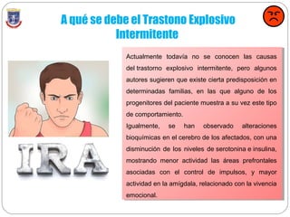 A qué se debe el Trastono Explosivo
Intermitente
Actualmente todavía no se conocen las causas
del trastorno explosivo intermitente, pero algunos
autores sugieren que existe cierta predisposición en
determinadas familias, en las que alguno de los
progenitores del paciente muestra a su vez este tipo
de comportamiento.
Igualmente, se han observado alteraciones
bioquímicas en el cerebro de los afectados, con una
disminución de los niveles de serotonina e insulina,
mostrando menor actividad las áreas prefrontales
asociadas con el control de impulsos, y mayor
actividad en la amígdala, relacionado con la vivencia
emocional.
 