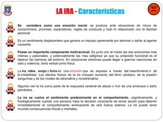 LA IRA - Características
Se considera como una emoción moral: se produce ante situaciones de rotura de
compromisos, promeas, expectativas, reglas de conducta y todo lo relacionado con la libertad
personal.
Es un sentimiento displacentero que genera un impulso apremiante por eliminar o dañar al agente
causante.
Posee un importante componente motivacional. Es junto con el miedo las dos emociones mas
intensa y pasionales, y potencialmente las mas peligrosa ya que su próposito funcional es el
destruir las barreras del entorno. En situaciones extremas puede llegar a geenrar reacciones de
odio y violencia, tanto verbal como física.
La ira, rabia , enojo o furia es una emoción que se expresa a través del resentimiento o de
la irritabilidad. Los efectos físicos de la ira incluyen aumento del ritmo cardiaco, de la presión
sanguínea y de los niveles de adrenalina y noradrenalina.
Algunos ven la ira como parte de la respuesta cerebral de atacar o huir de una amenaza o daño
percibidos.
La ira se vuelve el sentimiento predominante en el comportamiento, cognitivamente, y
fisiológicamente cuando una persona hace la decisión consciente de tomar acción para detener
inmediatamente el comportamiento amenazante de otra fuerza externa. La ira puede tener
muchas consecuencias físicas y mentales.
 