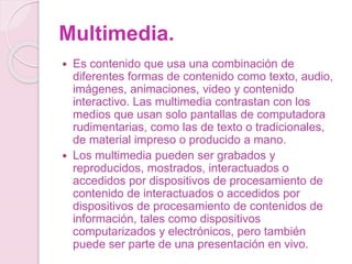 Multimedia.
 Es contenido que usa una combinación de
diferentes formas de contenido como texto, audio,
imágenes, animaciones, video y contenido
interactivo. Las multimedia contrastan con los
medios que usan solo pantallas de computadora
rudimentarias, como las de texto o tradicionales,
de material impreso o producido a mano.
 Los multimedia pueden ser grabados y
reproducidos, mostrados, interactuados o
accedidos por dispositivos de procesamiento de
contenido de interactuados o accedidos por
dispositivos de procesamiento de contenidos de
información, tales como dispositivos
computarizados y electrónicos, pero también
puede ser parte de una presentación en vivo.
 