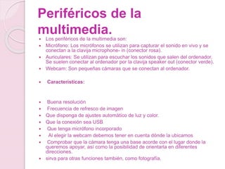 Periféricos de la
multimedia. Los periféricos de la multimedia son:
 Micrófono: Los micrófonos se utilizan para capturar el sonido en vivo y se
conectan a la clavija microphone- in (conector rosa).
 Auriculares: Se utilizan para escuchar los sonidos que salen del ordenador.
Se suelen conectar al ordenador por la clavija speaker out (conector verde).
 Webcam: Son pequeñas cámaras que se conectan al ordenador.
 Características:
 Buena resolución
 Frecuencia de refresco de imagen
 Que disponga de ajustes automático de luz y color.
 Que la conexión sea USB
 Que tenga micrófono incorporado
 Al elegir la webcam debemos tener en cuenta dónde la ubicamos
 Comprobar que la cámara tenga una base acorde con el lugar donde la
queremos apoyar, así como la posibilidad de orientarla en diferentes
direcciones.
 sirva para otras funciones también, como fotografía.
 