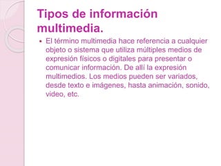 Tipos de información
multimedia.
 El término multimedia hace referencia a cualquier
objeto o sistema que utiliza múltiples medios de
expresión físicos o digitales para presentar o
comunicar información. De allí la expresión
multimedios. Los medios pueden ser variados,
desde texto e imágenes, hasta animación, sonido,
video, etc.
 