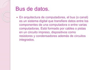 Bus de datos.
 En arquitectura de computadores, el bus (o canal)
es un sistema digital que transfiere datos entre los
componentes de una computadora o entre varias
computadoras. Está formado por cables o pistas
en un circuito impreso, dispositivos como
resistores y condensadores además de circuitos
integrados.
 