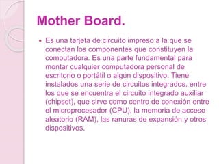 Mother Board.
 Es una tarjeta de circuito impreso a la que se
conectan los componentes que constituyen la
computadora. Es una parte fundamental para
montar cualquier computadora personal de
escritorio o portátil o algún dispositivo. Tiene
instalados una serie de circuitos integrados, entre
los que se encuentra el circuito integrado auxiliar
(chipset), que sirve como centro de conexión entre
el microprocesador (CPU), la memoria de acceso
aleatorio (RAM), las ranuras de expansión y otros
dispositivos.
 