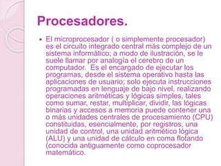 Procesadores.
 El microprocesador ( o simplemente procesador)
es el circuito integrado central más complejo de un
sistema informático; a modo de ilustración, se le
suele llamar por analogía el cerebro de un
computador. Es el encargado de ejecutar los
programas, desde el sistema operativo hasta las
aplicaciones de usuario; solo ejecuta instrucciones
programadas en lenguaje de bajo nivel, realizando
operaciones aritméticas y lógicas simples, tales
como sumar, restar, multiplicar, dividir, las lógicas
binarias y accesos a memoria puede contener una
o más unidades centrales de procesamiento (CPU)
constituidas, esencialmente, por registros, una
unidad de control, una unidad aritmético lógica
(ALU) y una unidad de cálculo en coma flotando
(conocida antiguamente como coprocesador
matemático.
 