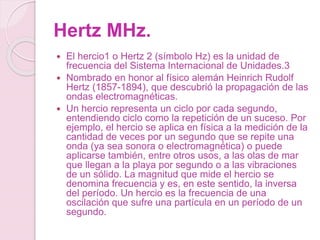 Hertz MHz.
 El hercio1​ o Hertz 2​ (símbolo Hz) es la unidad de
frecuencia del Sistema Internacional de Unidades.3​
 Nombrado en honor al físico alemán Heinrich Rudolf
Hertz (1857-1894), que descubrió la propagación de las
ondas electromagnéticas.
 Un hercio representa un ciclo por cada segundo,
entendiendo ciclo como la repetición de un suceso. Por
ejemplo, el hercio se aplica en física a la medición de la
cantidad de veces por un segundo que se repite una
onda (ya sea sonora o electromagnética) o puede
aplicarse también, entre otros usos, a las olas de mar
que llegan a la playa por segundo o a las vibraciones
de un sólido. La magnitud que mide el hercio se
denomina frecuencia y es, en este sentido, la inversa
del período. Un hercio es la frecuencia de una
oscilación que sufre una partícula en un período de un
segundo.
 