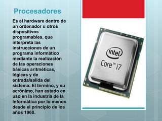 Procesadores
Es el hardware dentro de
un ordenador u otros
dispositivos
programables, que
interpreta las
instrucciones de un
programa informático
mediante la realización
de las operaciones
básicas aritméticas,
lógicas y de
entrada/salida del
sistema. El término, y su
acrónimo, han estado en
uso en la industria de la
Informática por lo menos
desde el principio de los
años 1960.
 